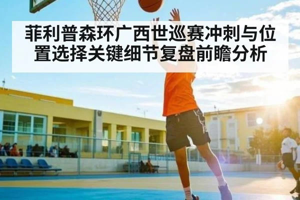 菲利普森环广西世巡赛冲刺与位置选择关键细节复盘前瞻分析