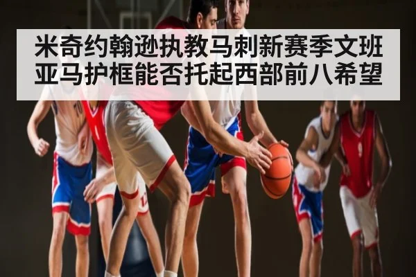 米奇约翰逊执教马刺新赛季文班亚马护框能否托起西部前八希望