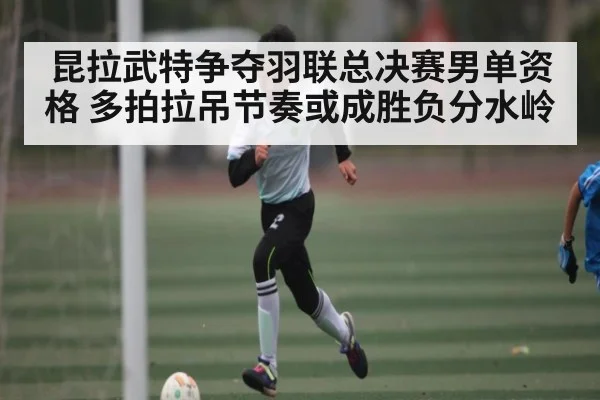 昆拉武特争夺羽联总决赛男单资格 多拍拉吊节奏或成胜负分水岭